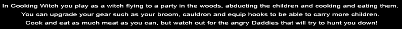 In Cooking Witch you play as a witch flying to a party in the woods, abducting the children and cooking and eating them. You can upgrade your gear such as your broom, cauldron and equip hooks to be able to carry more children. Cook and eat as much meat as you can, but watch out for the angry Daddies that will try to hunt you down!